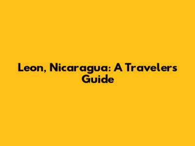 Leon, Nicaragua: A Traveler's Guide