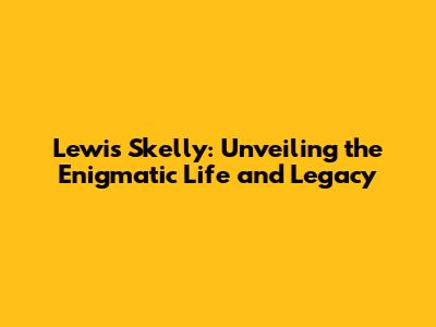 Lewis Skelly: Unveiling the Enigmatic Life and Legacy