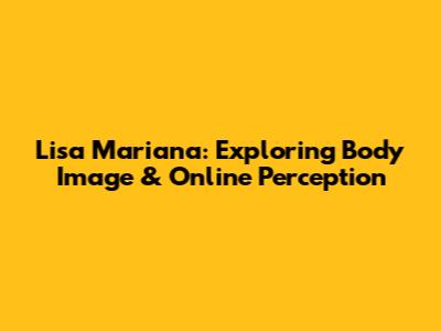 Lisa Mariana: Exploring Body Image & Online Perception