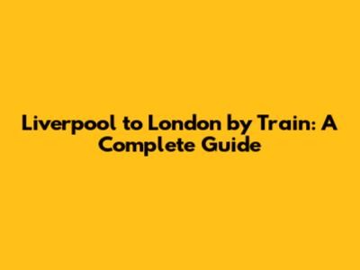 Liverpool to London by Train: A Complete Guide