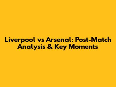 Liverpool vs Arsenal: Post-Match Analysis & Key Moments