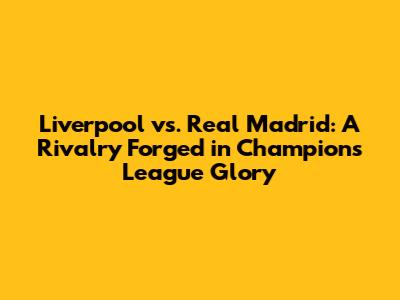 Liverpool vs. Real Madrid: A Rivalry Forged in Champions League Glory