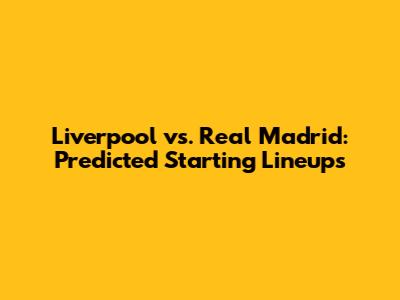 Liverpool vs. Real Madrid: Predicted Starting Lineups
