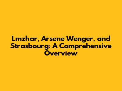 Lmzhar, Arsene Wenger, and Strasbourg: A Comprehensive Overview
