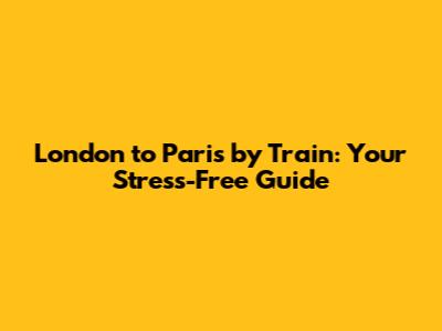 London to Paris by Train: Your Stress-Free Guide