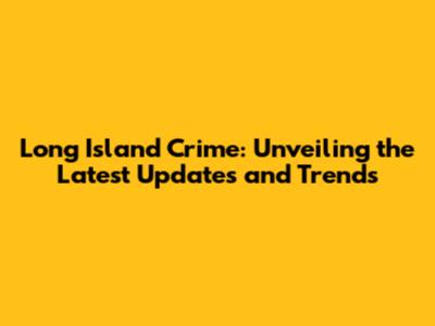 Long Island Crime: Unveiling the Latest Updates and Trends
