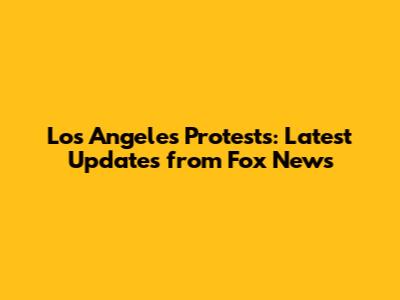 Los Angeles Protests: Latest Updates from Fox News