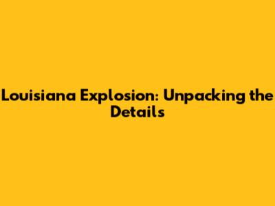 Louisiana Explosion: Unpacking the Details
