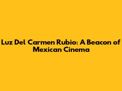 Luz Del Carmen Rubio: A Beacon of Mexican Cinema