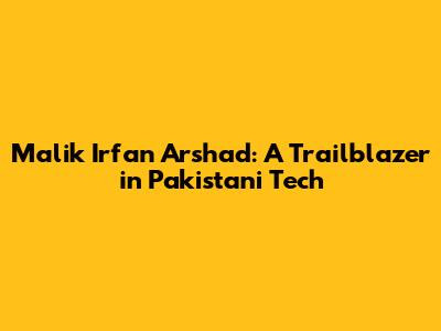 Malik Irfan Arshad: A Trailblazer in Pakistani Tech