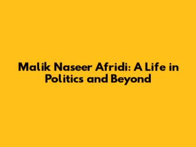 Malik Naseer Afridi: A Life in Politics and Beyond