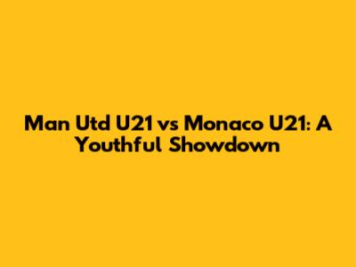 Man Utd U21 vs Monaco U21: A Youthful Showdown