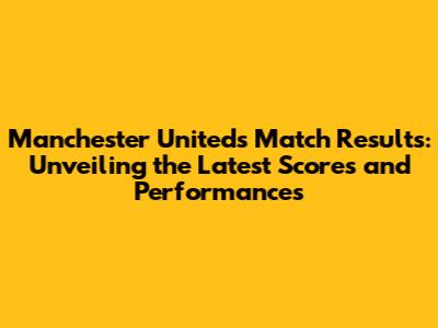 Manchester United's Match Results: Unveiling the Latest Scores and Performances
