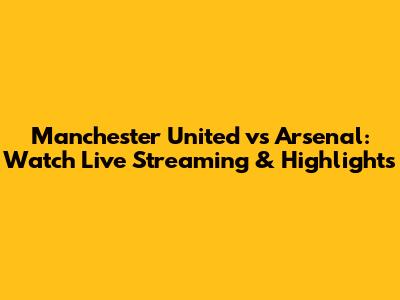 Manchester United vs Arsenal: Watch Live Streaming & Highlights