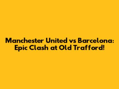 Manchester United vs Barcelona: Epic Clash at Old Trafford!