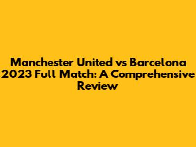 Manchester United vs Barcelona 2023 Full Match: A Comprehensive Review