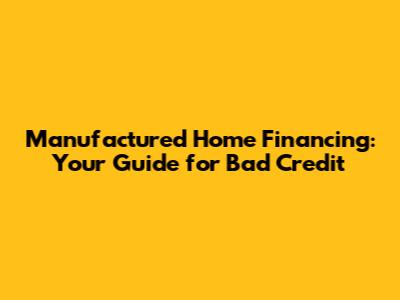 Manufactured Home Financing: Your Guide for Bad Credit