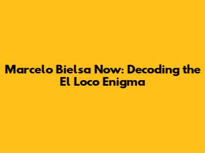 Marcelo Bielsa Now: Decoding the El Loco Enigma