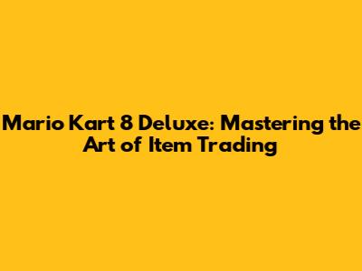 Mario Kart 8 Deluxe: Mastering the Art of Item Trading