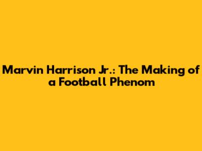 Marvin Harrison Jr.: The Making of a Football Phenom