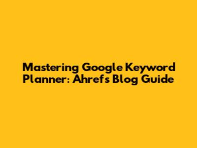 Mastering Google Keyword Planner: Ahrefs Blog Guide