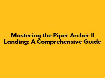 Mastering the Piper Archer II Landing: A Comprehensive Guide