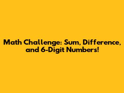Math Challenge: Sum, Difference, and 6-Digit Numbers!
