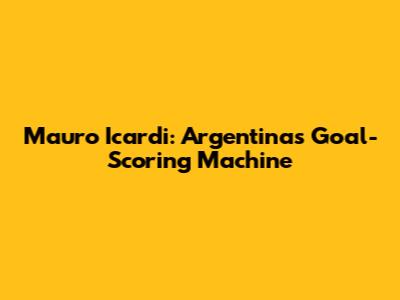 Mauro Icardi: Argentina's Goal-Scoring Machine