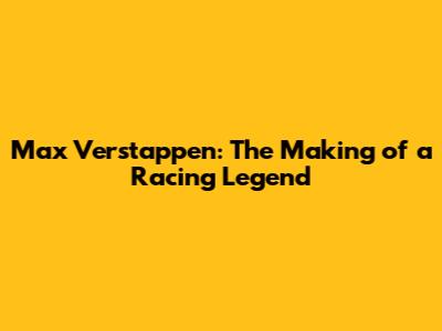 Max Verstappen: The Making of a Racing Legend