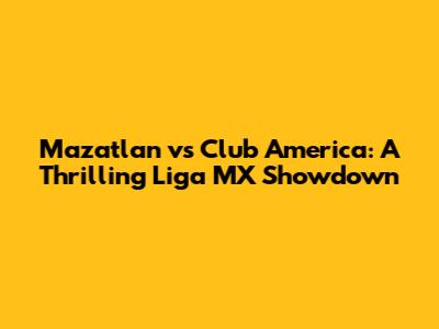 Mazatlan vs Club America: A Thrilling Liga MX Showdown