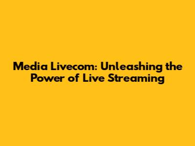Media Livecom: Unleashing the Power of Live Streaming