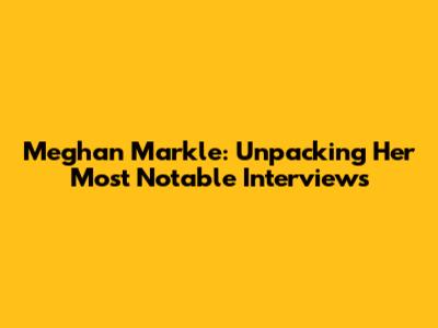 Meghan Markle: Unpacking Her Most Notable Interviews