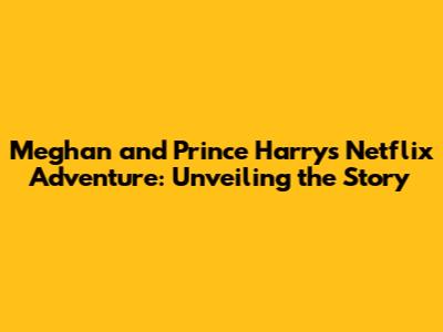Meghan and Prince Harry's Netflix Adventure: Unveiling the Story