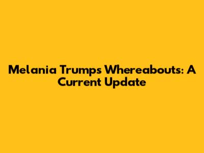 Melania Trump's Whereabouts: A Current Update