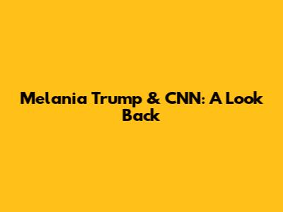 Melania Trump & CNN: A Look Back