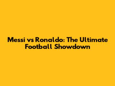 Messi vs Ronaldo: The Ultimate Football Showdown