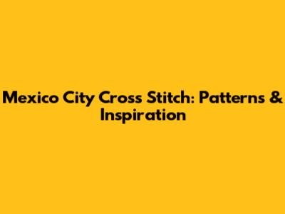 Mexico City Cross Stitch: Patterns & Inspiration