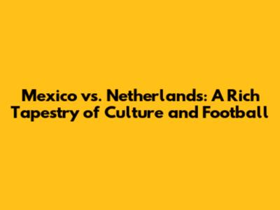 Mexico vs. Netherlands: A Rich Tapestry of Culture and Football