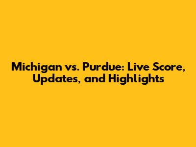 Michigan vs. Purdue: Live Score, Updates, and Highlights