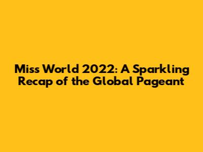 Miss World 2022: A Sparkling Recap of the Global Pageant