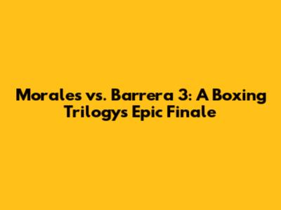 Morales vs. Barrera 3: A Boxing Trilogy's Epic Finale