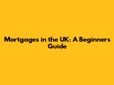 Mortgages in the UK: A Beginner's Guide