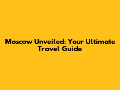Moscow Unveiled: Your Ultimate Travel Guide