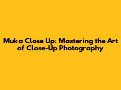 Muka Close Up: Mastering the Art of Close-Up Photography