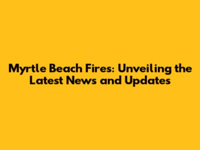 Myrtle Beach Fires: Unveiling the Latest News and Updates