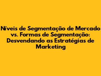 Níveis de Segmentação de Mercado vs. Formas de Segmentação: Desvendando as Estratégias de Marketing