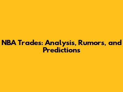 NBA Trades: Analysis, Rumors, and Predictions