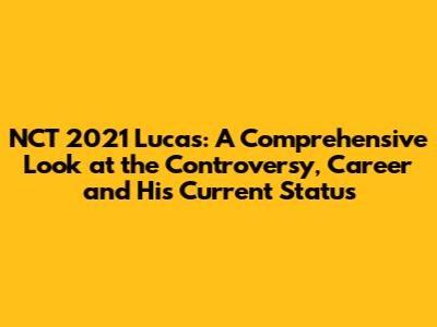 NCT 2021 Lucas: A Comprehensive Look at the Controversy, Career and His Current Status