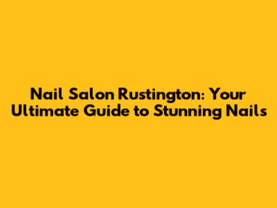 Nail Salon Rustington: Your Ultimate Guide to Stunning Nails