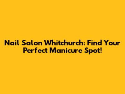 Nail Salon Whitchurch: Find Your Perfect Manicure Spot!